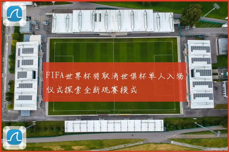 FIFA世界杯将取消世俱杯单人入场仪式探索全新观赛模式