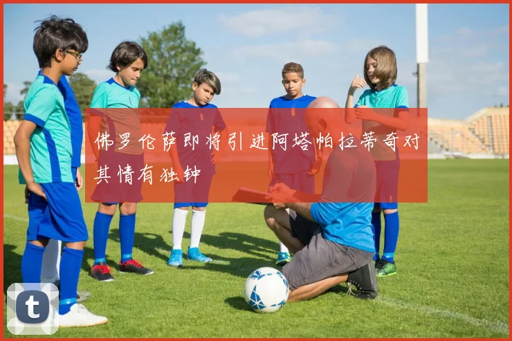 佛罗伦萨即将引进阿塔帕拉蒂奇对其情有独钟