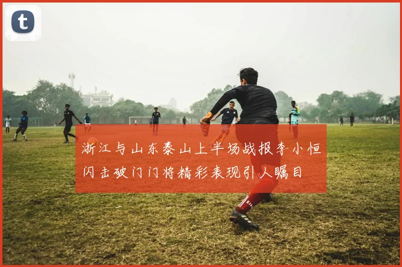 浙江与山东泰山上半场战报李小恒闪击破门门将精彩表现引人瞩目
