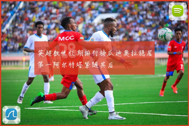 英超教练任期排行榜瓜迪奥拉稳居第一阿尔特塔紧随其后