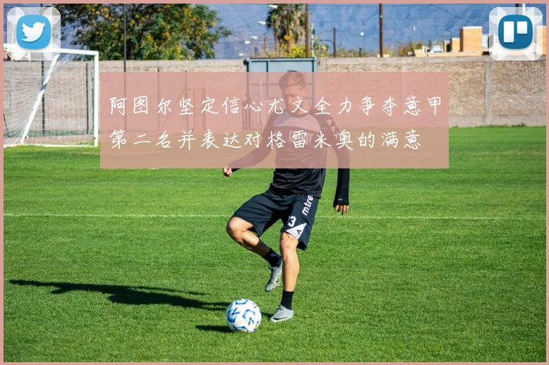 阿图尔坚定信心尤文全力争夺意甲第二名并表达对格雷米奥的满意