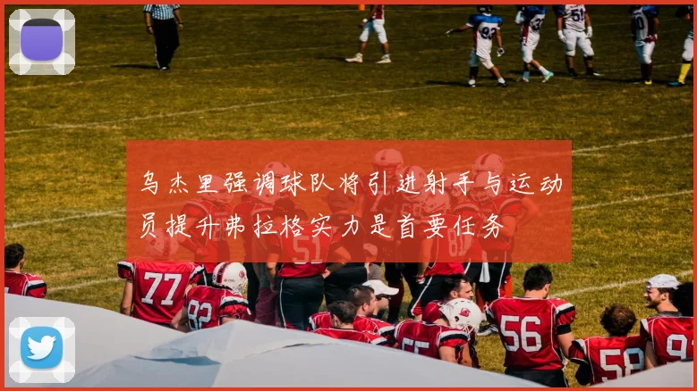 乌杰里强调球队将引进射手与运动员提升弗拉格实力是首要任务