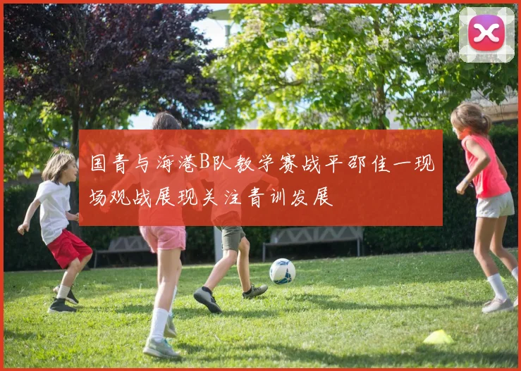 国青与海港B队教学赛战平邵佳一现场观战展现关注青训发展