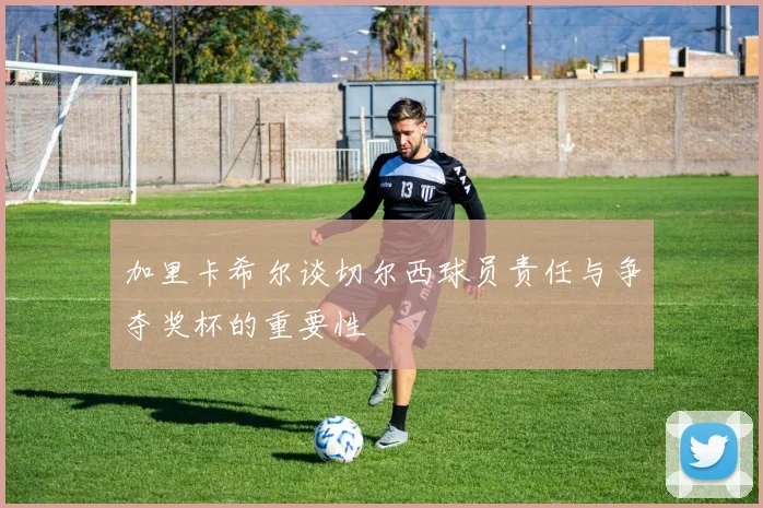 加里卡希尔谈切尔西球员责任与争夺奖杯的重要性