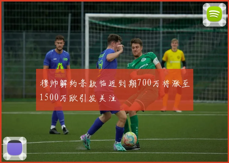 穆帅解约条款临近到期700万将涨至1500万欧引发关注