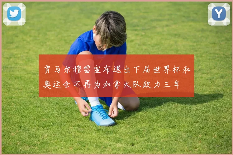 贾马尔穆雷宣布退出下届世界杯和奥运会不再为加拿大队效力三年