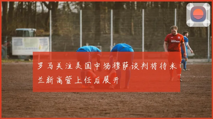 罗马关注美国中场穆萨谈判将待米兰新高管上任后展开